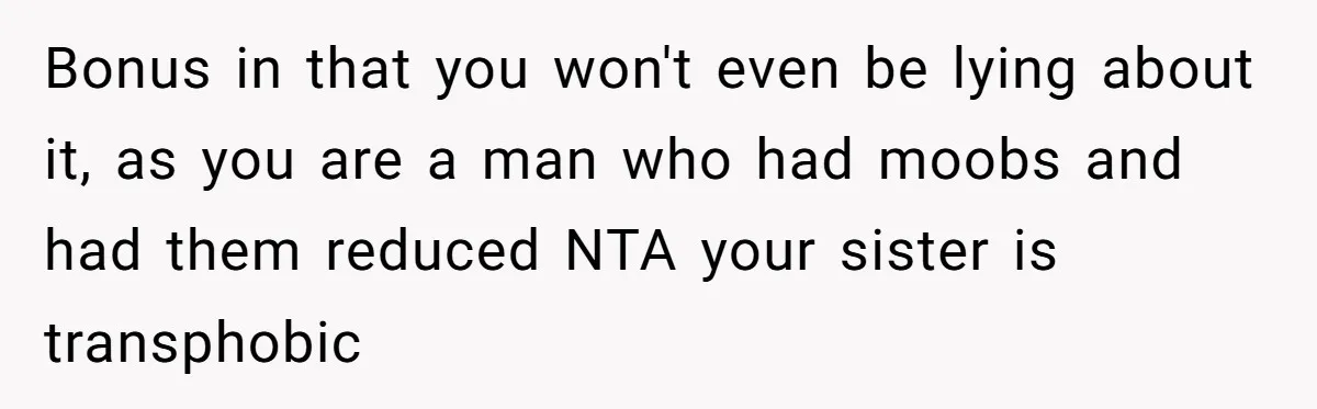 Bonus in that you won't even be lying about it, as you are a man who had moobs and had them reduced NTA your sister is transphobic