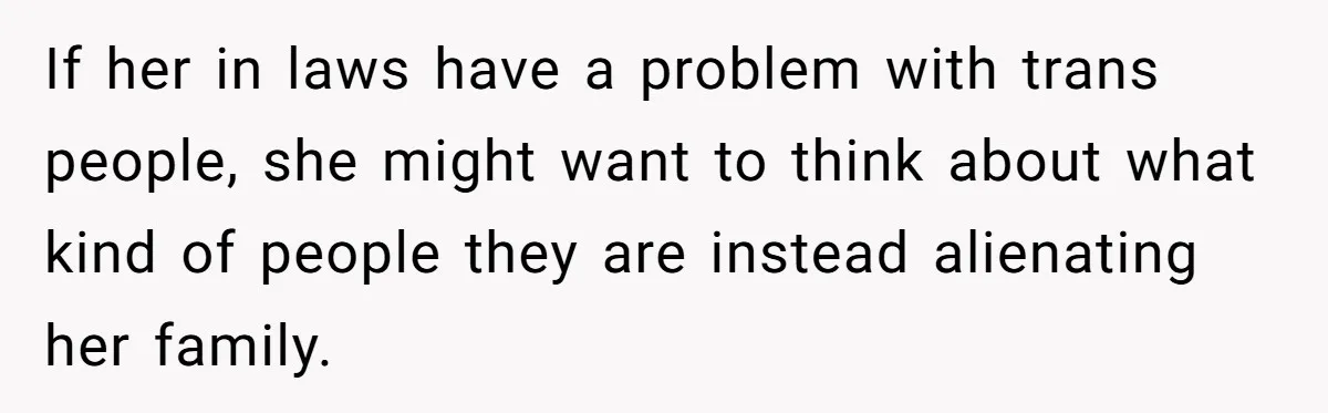 If her in laws have a problem with trans people, she might want to think about what kind of people they are instead alienating her family.