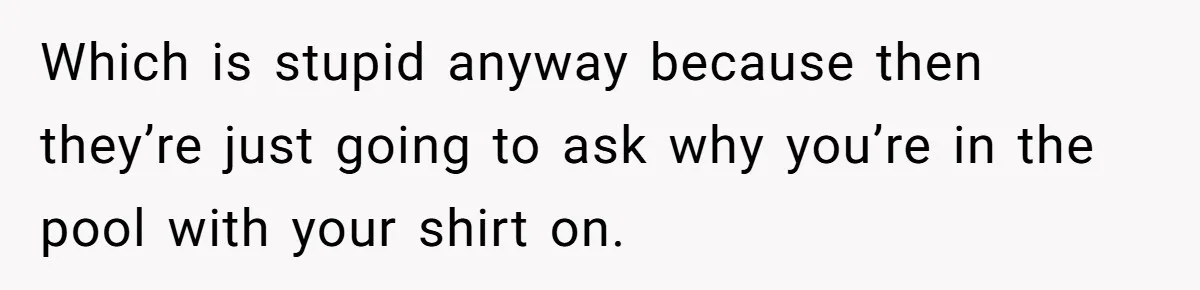 Which is stupid anyway because then they’re just going to ask why you’re in the pool with your shirt on.
