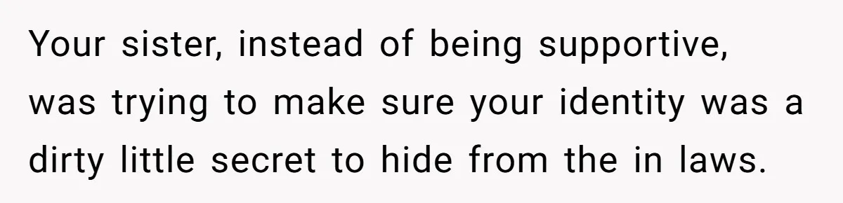 Your sister, instead of being supportive, was trying to make sure your identity was a dirty little secret to hide from the in laws.