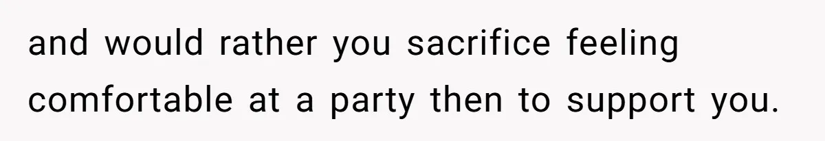 and would rather you sacrifice feeling comfortable at a party then to support you.