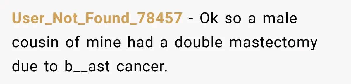 User_Not_Found_78457 − Ok so a male cousin of mine had a double mastectomy due to b__ast cancer.