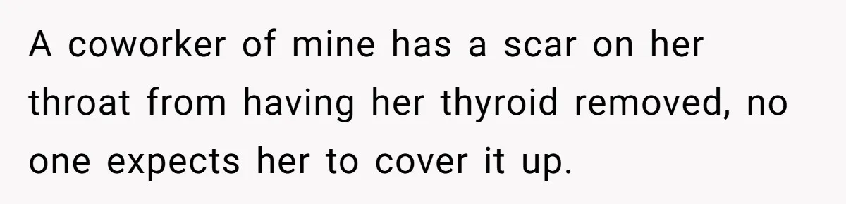 A coworker of mine has a scar on her throat from having her thyroid removed, no one expects her to cover it up.