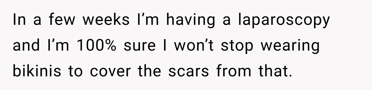 In a few weeks I’m having a laparoscopy and I’m 100% sure I won’t stop wearing bikinis to cover the scars from that.