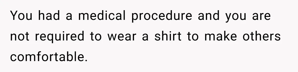 You had a medical procedure and you are not required to wear a shirt to make others comfortable.