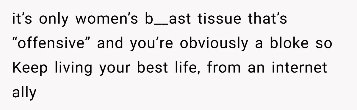 it’s only women’s b__ast tissue that’s “offensive” and you’re obviously a bloke so Keep living your best life, from an internet ally