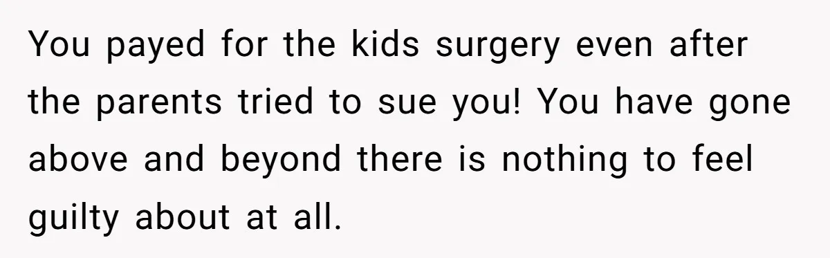 You payed for the kids surgery even after the parents tried to sue you! You have gone above and beyond there is nothing to feel guilty about at all.