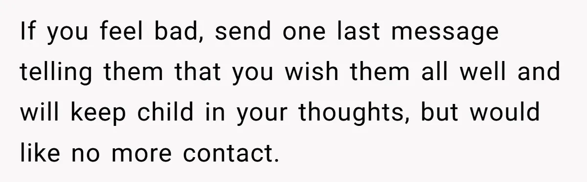 If you feel bad, send one last message telling them that you wish them all well and will keep child in your thoughts, but would like no more contact.
