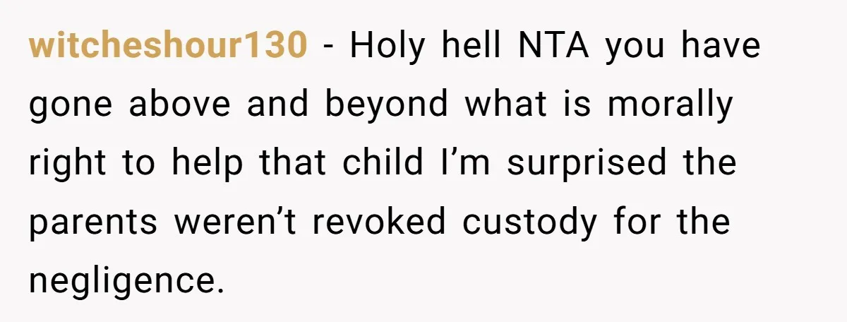 witcheshour130 − Holy hell NTA you have gone above and beyond what is morally right to help that child I’m surprised the parents weren’t revoked custody for the negligence.