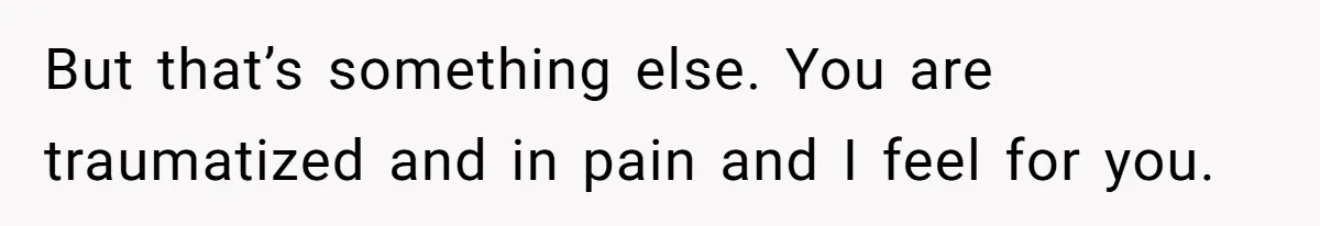 But that’s something else. You are traumatized and in pain and I feel for you.