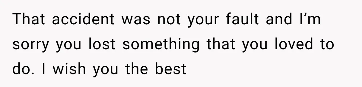 That accident was not your fault and I’m sorry you lost something that you loved to do. I wish you the best