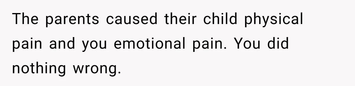 The parents caused their child physical pain and you emotional pain. You did nothing wrong.