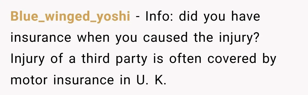 Blue_winged_yoshi − Info: did you have insurance when you caused the injury? Injury of a third party is often covered by motor insurance in U. K.