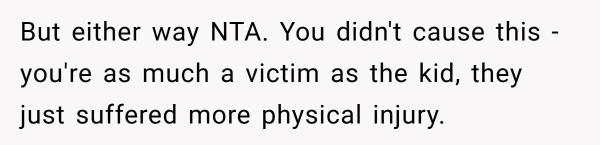 But either way NTA. You didn't cause this - you're as much a victim as the kid, they just suffered more physical injury.