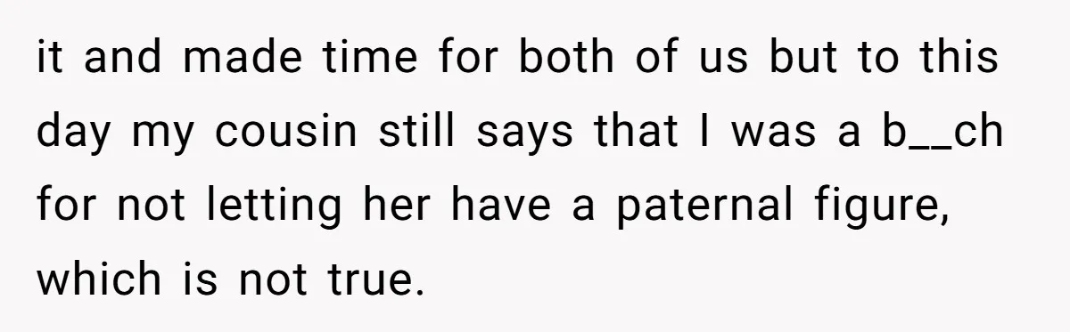 it and made time for both of us but to this day my cousin still says that I was a b__ch for not letting her have a paternal figure, which...