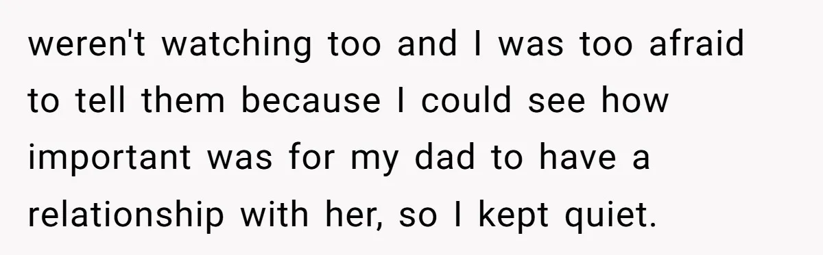 weren't watching too and I was too afraid to tell them because I could see how important was for my dad to have a relationship with her, so I kept...