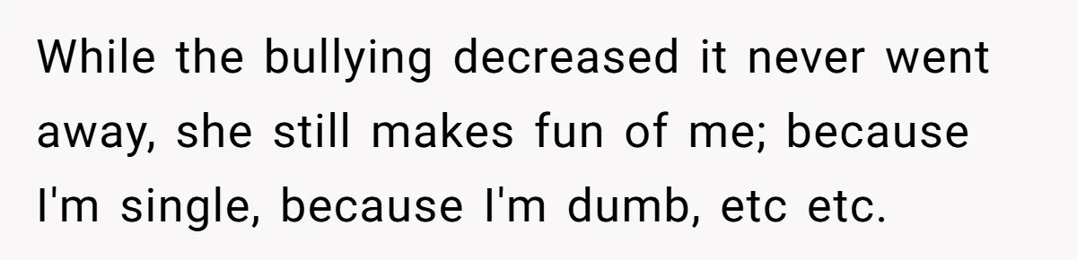 While the bullying decreased it never went away, she still makes fun of me; because I'm single, because I'm dumb, etc etc.