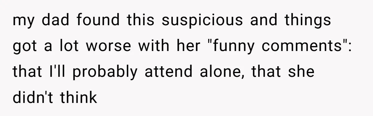 my dad found this suspicious and things got a lot worse with her "funny comments": that I'll probably attend alone, that she didn't think