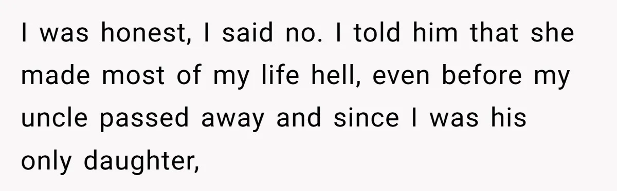 I was honest, I said no. I told him that she made most of my life hell, even before my uncle passed away and since I was his only daughter,
