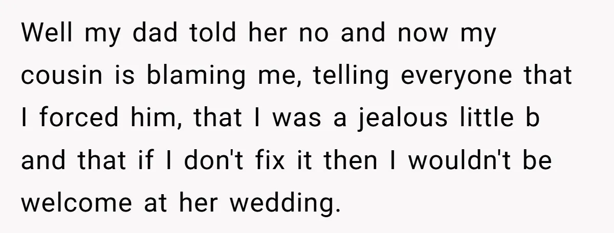 Well my dad told her no and now my cousin is blaming me, telling everyone that I forced him, that I was a jealous little b and that if I...