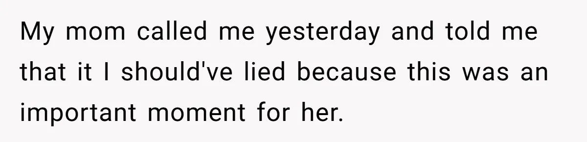 My mom called me yesterday and told me that it I should've lied because this was an important moment for her.