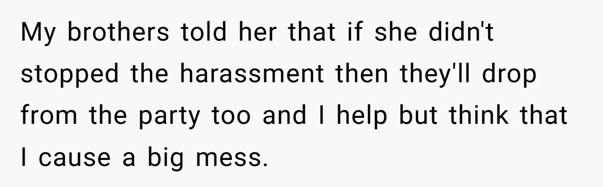 My brothers told her that if she didn't stopped the harassment then they'll drop from the party too and I help but think that I cause a big mess.