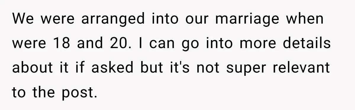 We were arranged into our marriage when were 18 and 20. I can go into more details about it if asked but it's not super relevant to the post.