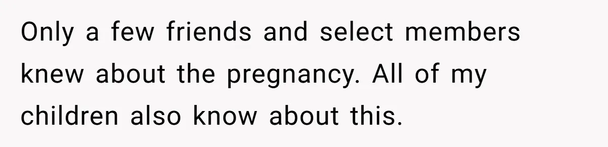 Only a few friends and select members knew about the pregnancy. All of my children also know about this.