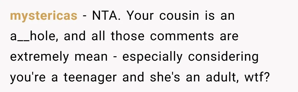 mystericas − NTA. Your cousin is an a__hole, and all those comments are extremely mean - especially considering you're a teenager and she's an adult, wtf?
