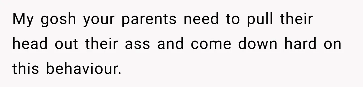 My gosh your parents need to pull their head out their ass and come down hard on this behaviour.