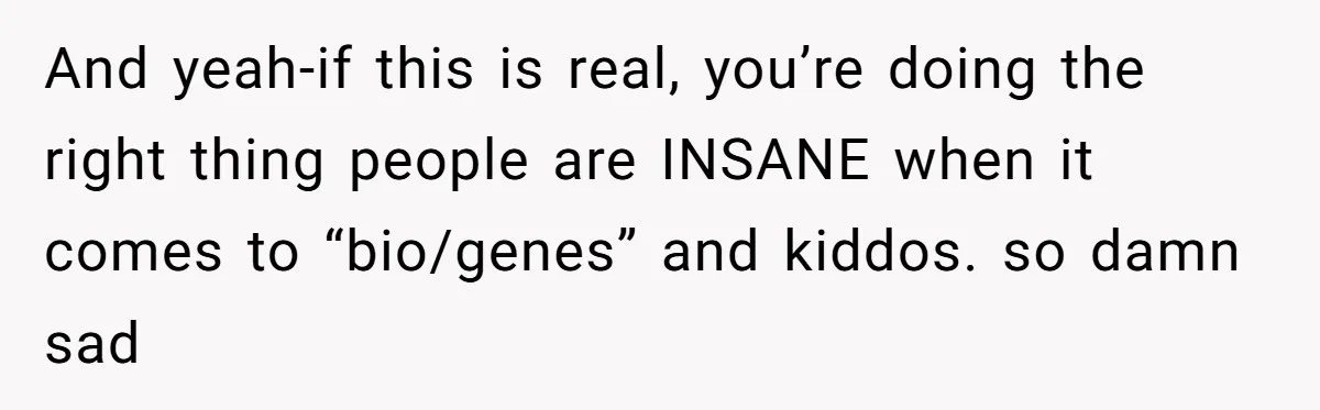 And yeah-if this is real, you’re doing the right thing people are INSANE when it comes to “bio/genes” and kiddos. so damn sad