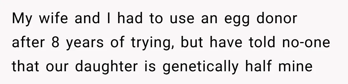 My wife and I had to use an egg donor after 8 years of trying, but have told no-one that our daughter is genetically half mine