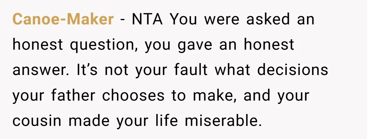 Canoe-Maker − NTA You were asked an honest question, you gave an honest answer. It’s not your fault what decisions your father chooses to make, and your cousin made your...