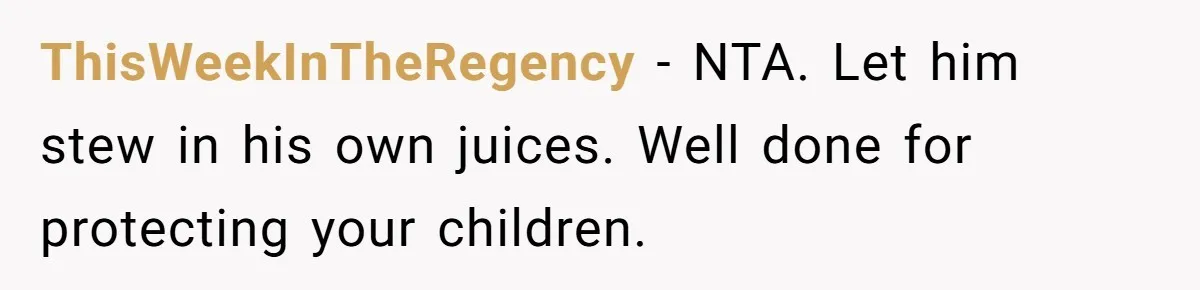 ThisWeekInTheRegency − NTA. Let him stew in his own juices. Well done for protecting your children.