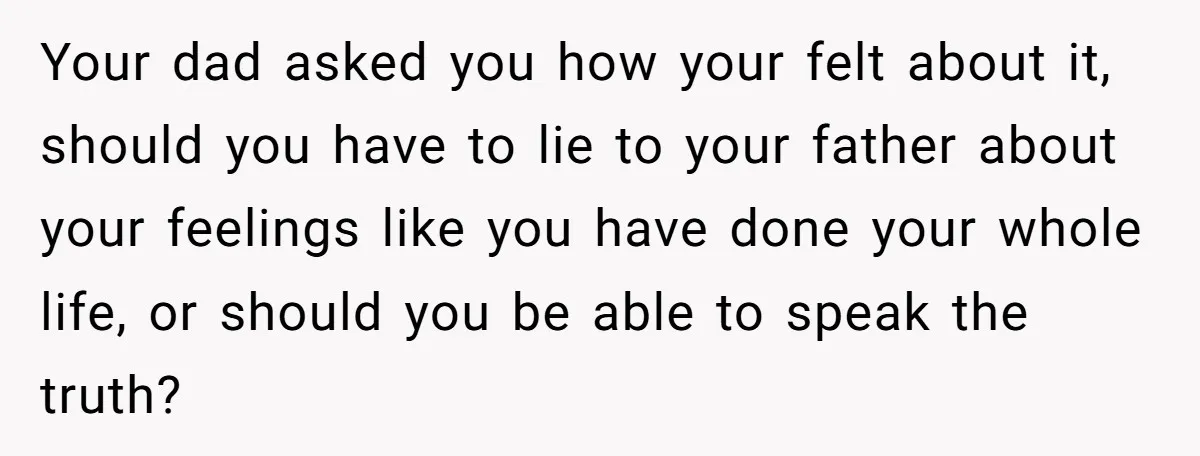 Your dad asked you how your felt about it, should you have to lie to your father about your feelings like you have done your whole life, or should you...