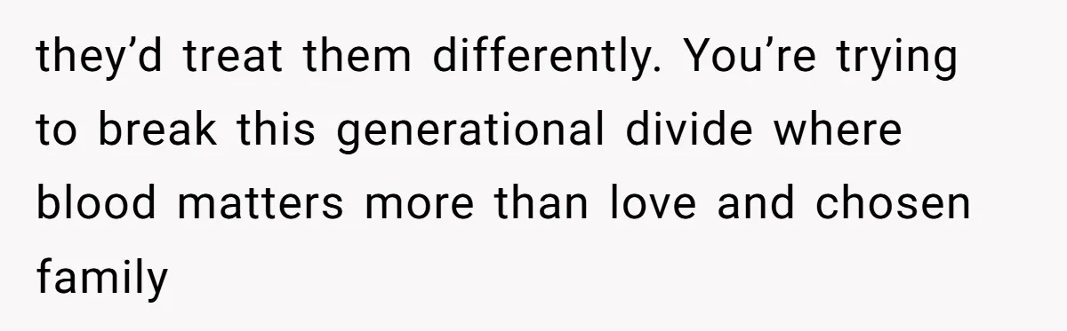 they’d treat them differently. You’re trying to break this generational divide where blood matters more than love and chosen family