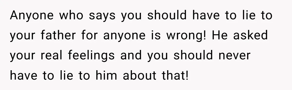 Anyone who says you should have to lie to your father for anyone is wrong! He asked your real feelings and you should never have to lie to him about...