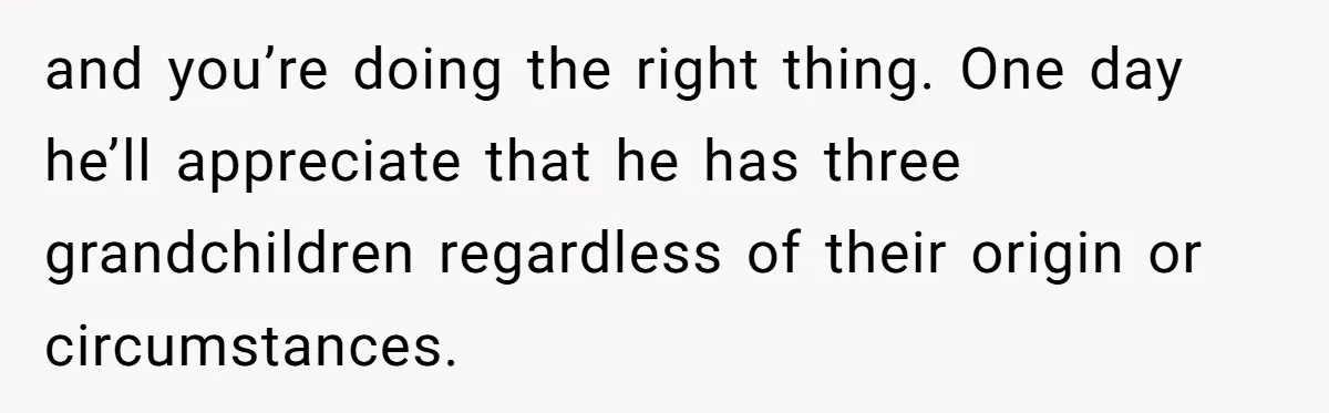 and you’re doing the right thing. One day he’ll appreciate that he has three grandchildren regardless of their origin or circumstances.