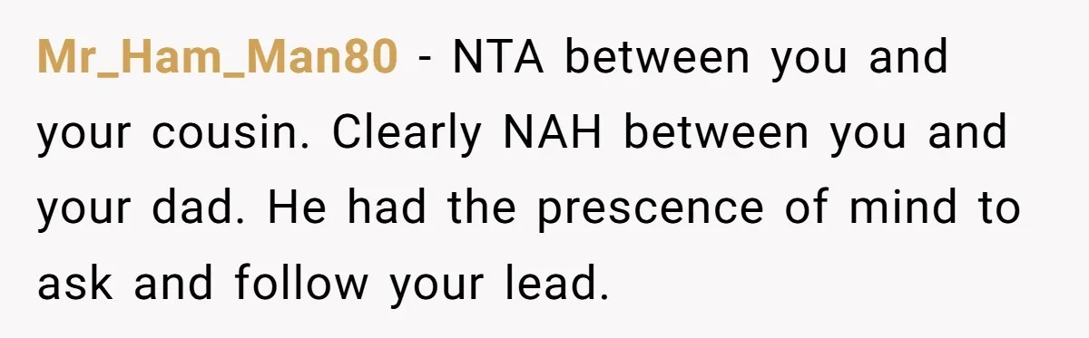 Mr_Ham_Man80 − NTA between you and your cousin. Clearly NAH between you and your dad. He had the prescence of mind to ask and follow your lead.