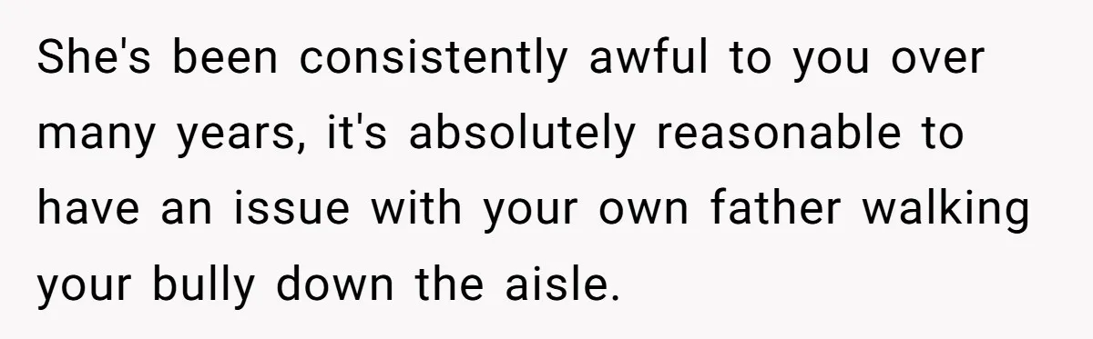 She's been consistently awful to you over many years, it's absolutely reasonable to have an issue with your own father walking your bully down the aisle.