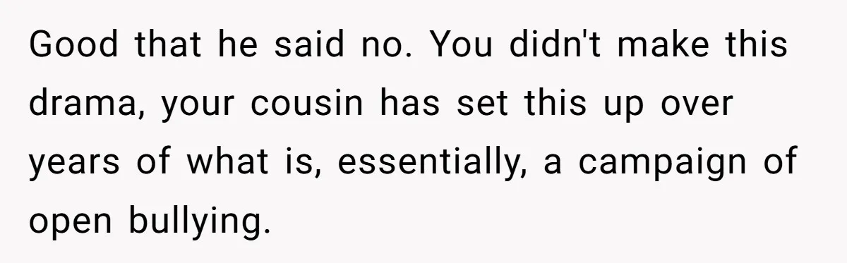 Good that he said no. You didn't make this drama, your cousin has set this up over years of what is, essentially, a campaign of open bullying.