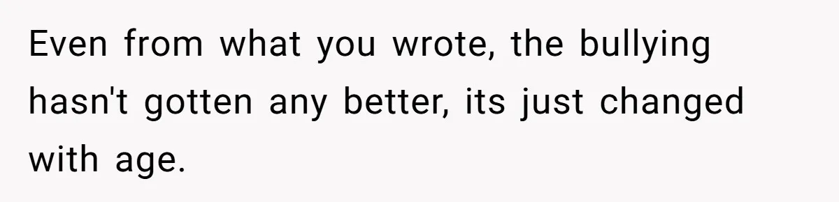 Even from what you wrote, the bullying hasn't gotten any better, its just changed with age.