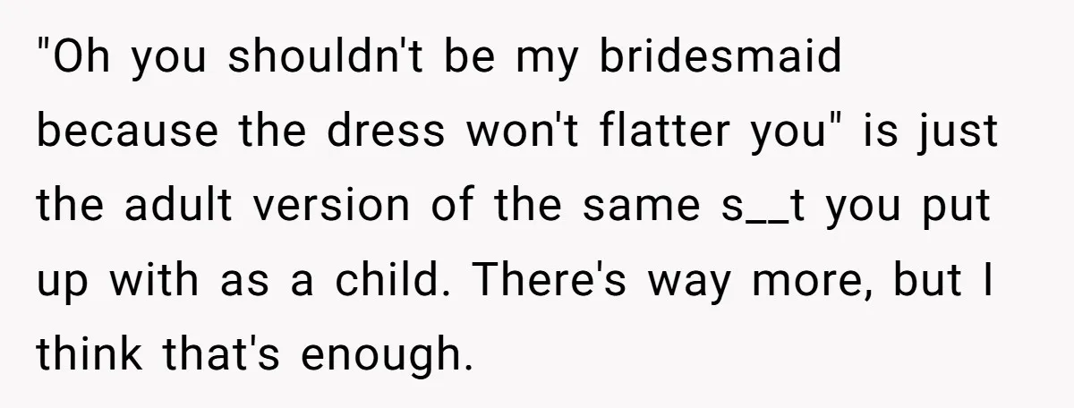 "Oh you shouldn't be my bridesmaid because the dress won't flatter you" is just the adult version of the same s__t you put up with as a child. There's way...