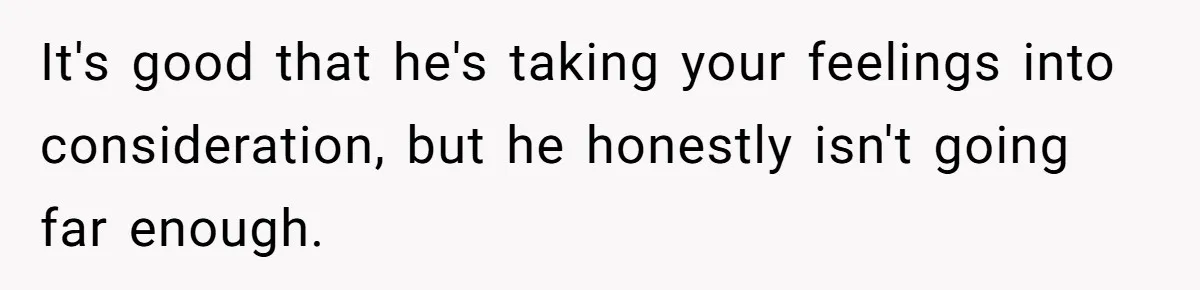 It's good that he's taking your feelings into consideration, but he honestly isn't going far enough.
