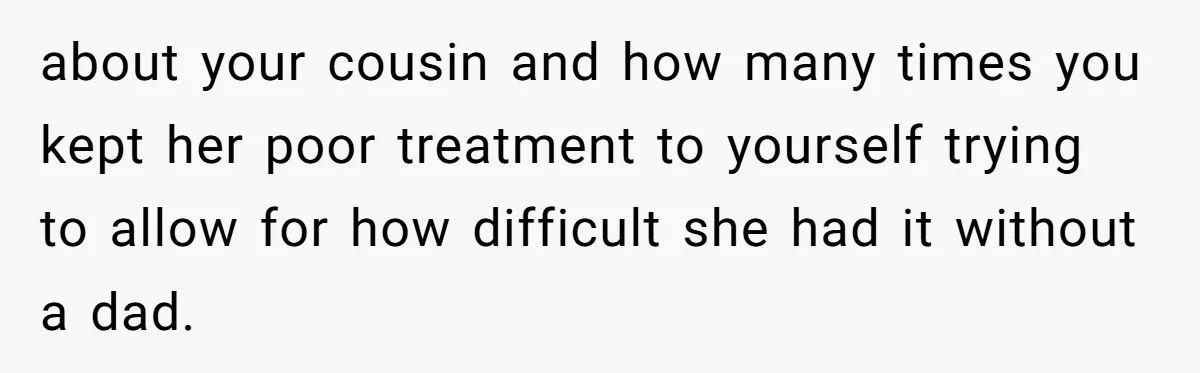 about your cousin and how many times you kept her poor treatment to yourself trying to allow for how difficult she had it without a dad.