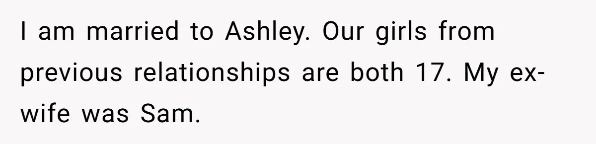 I am married to Ashley. Our girls from previous relationships are both 17. My ex-wife was Sam.