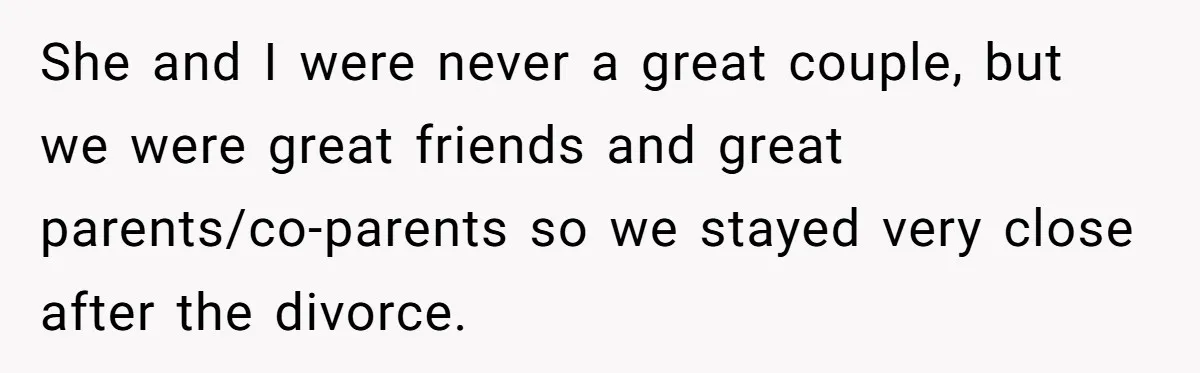 She and I were never a great couple, but we were great friends and great parents/co-parents so we stayed very close after the divorce.
