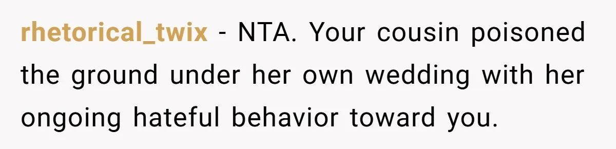 rhetorical_twix − NTA. Your cousin poisoned the ground under her own wedding with her ongoing hateful behavior toward you.