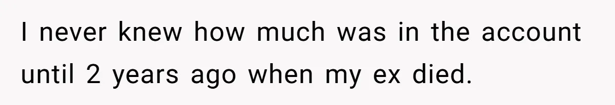 I never knew how much was in the account until 2 years ago when my ex died.