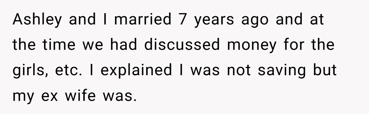Ashley and I married 7 years ago and at the time we had discussed money for the girls, etc. I explained I was not saving but my ex wife was.
